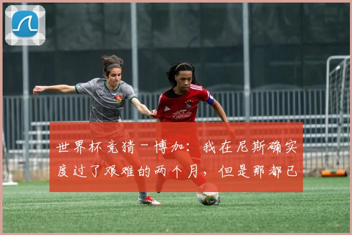 世界杯竞猜 - 博加：我在尼斯确实度过了艰难的两个月，但是那都已经过去了
