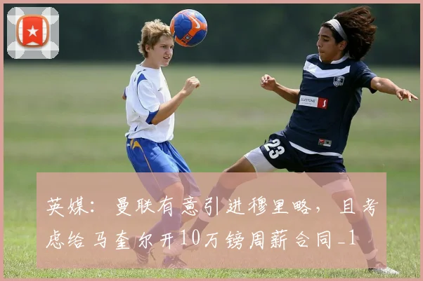 英媒：曼联有意引进穆里略，且考虑给马奎尔开10万镑周薪合同_1