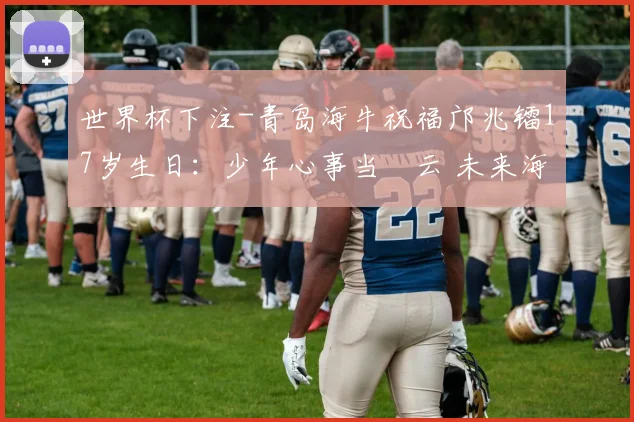 世界杯下注-青岛海牛祝福邝兆镭17岁生日：少年心事当拏云 未来海阔天空