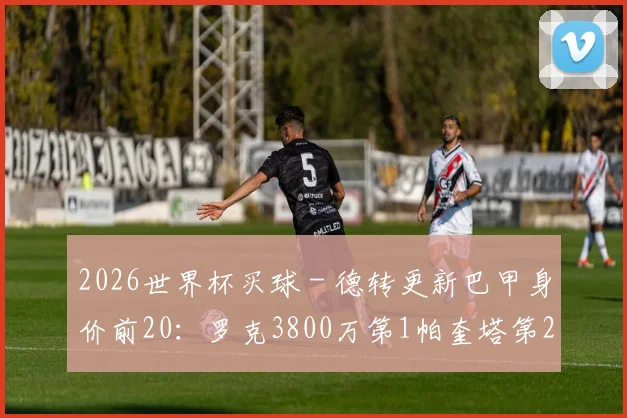 2026世界杯买球 - 德转更新巴甲身价前20：罗克3800万第1帕奎塔第2，内马尔未上榜